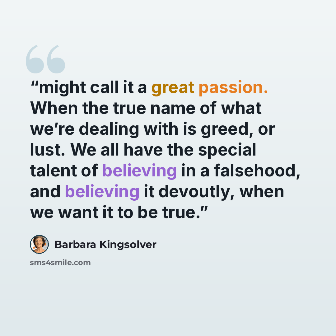 “might call it a great passion. When the true name of what we’re dealing with is greed, or lust. We all have the special talent of believing in a falsehood, and believing it devoutly, when we want it to be true.” quote by Barbara Kingsolver