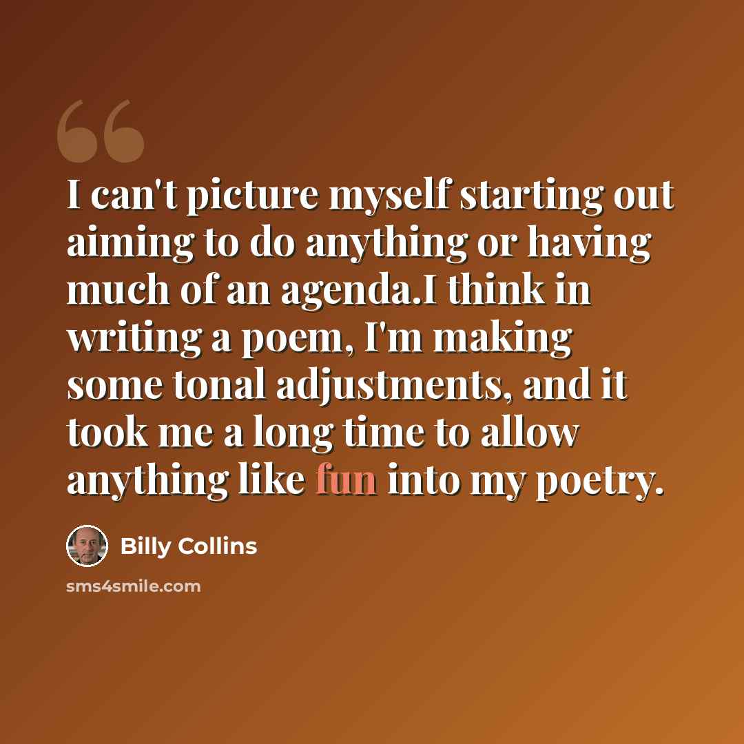 “I can't picture myself starting out aiming to do anything or having much of an agenda.I think in writing a poem, I'm making some tonal adjustments, and it took me a long time to allow anything like fun into my poetry.” quote by Billy Collins