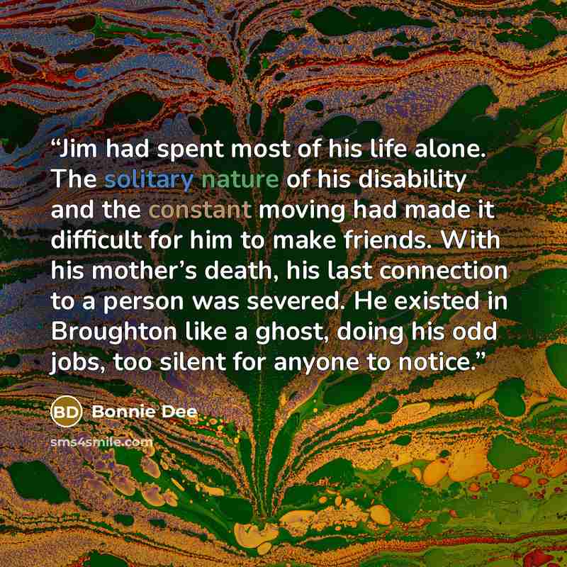 “Jim had spent most of his life alone. The solitary nature of his disability and the constant moving had made it difficult for him to make friends. With his mother’s death, his last connection to a person was severed. He existed in Broughton like a ghost, doing his odd jobs, too silent for anyone…” quote by Bonnie Dee