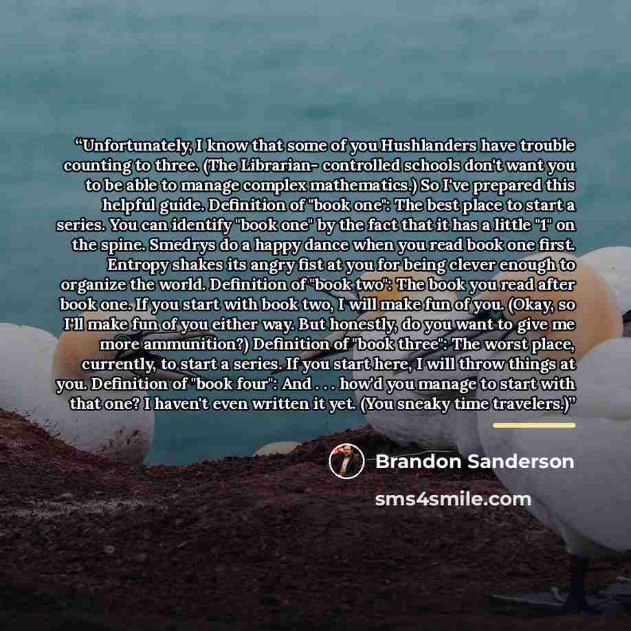 “Unfortunately, I know that some of you Hushlanders have trouble counting to three. (The Librarian- controlled schools don't want you to be able to manage complex mathematics.) So I've prepared this helpful guide. Definition of "book one": The best place to start a series. You can identify "book…” quote by Brandon Sanderson