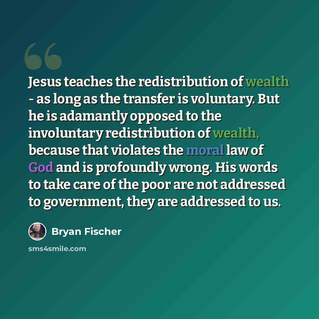 “Jesus teaches the redistribution of wealth - as long as the transfer is voluntary. But he is adamantly opposed to the involuntary redistribution of wealth, because that violates the moral law of God and is profoundly wrong. His words to take care of the poor are not addressed to government, they…” quote by Bryan Fischer
