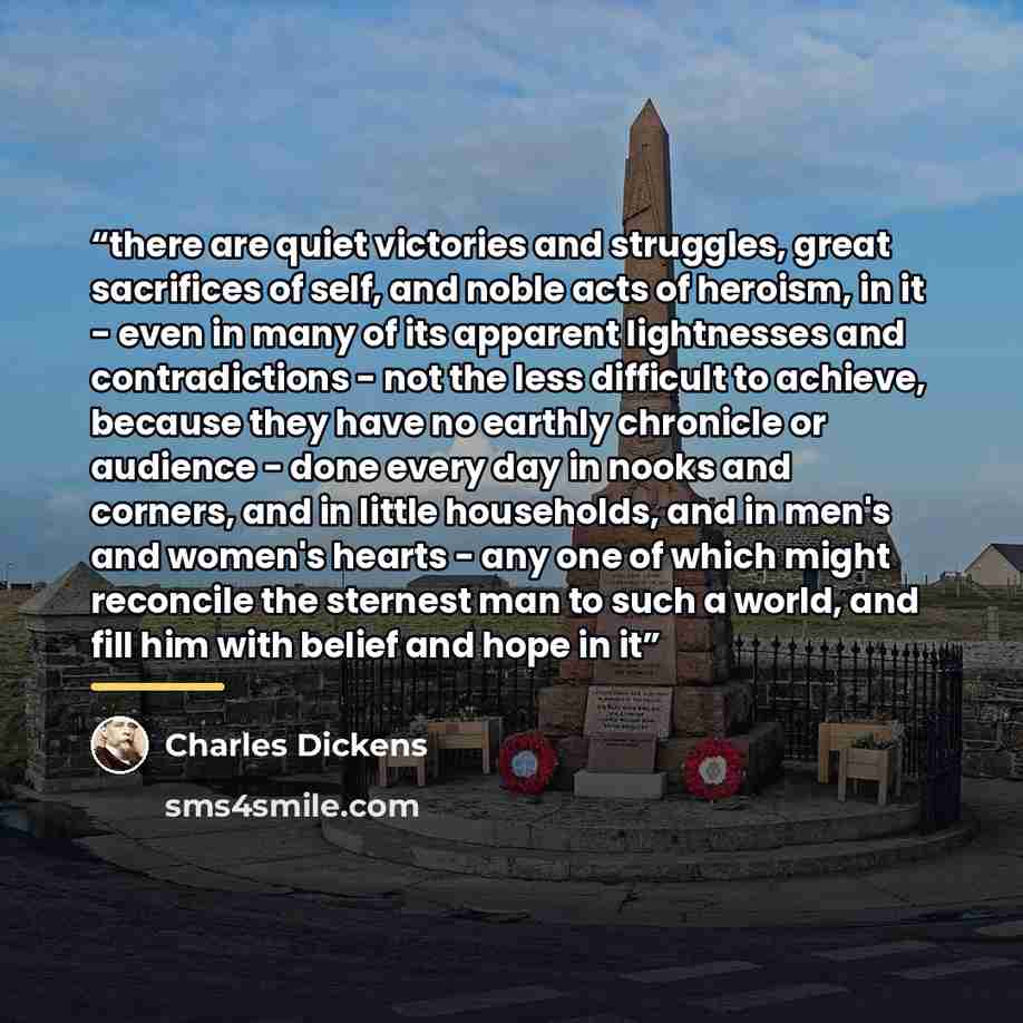 “there are quiet victories and struggles, great sacrifices of self, and noble acts of heroism, in it - even in many of its apparent lightnesses and contradictions - not the less difficult to achieve, because they have no earthly chronicle or audience - done every day in nooks and corners, and in…” quote by Charles Dickens