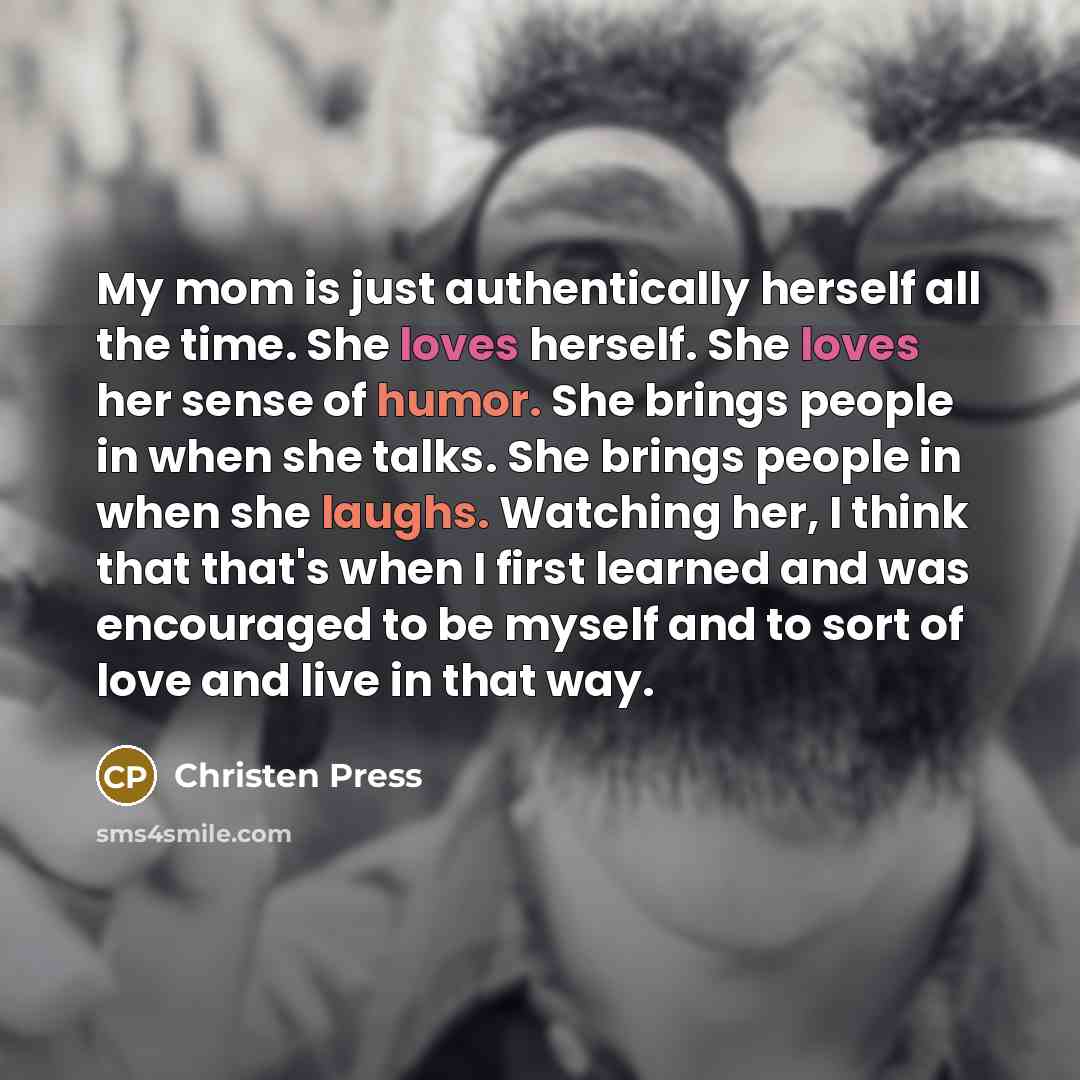 “My mom is just authentically herself all the time. She loves herself. She loves her sense of humor. She brings people in when she talks. She brings people in when she laughs. Watching her, I think that that's when I first learned and was encouraged to be myself and to sort of love and live in that…” quote by Christen Press