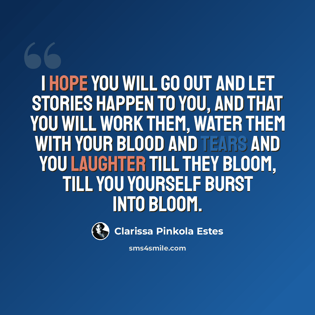“I hope you will go out and let stories happen to you, and that you will work them, water them with your blood and tears and you laughter till they bloom, till you yourself burst into bloom.” quote by Clarissa Pinkola Estes