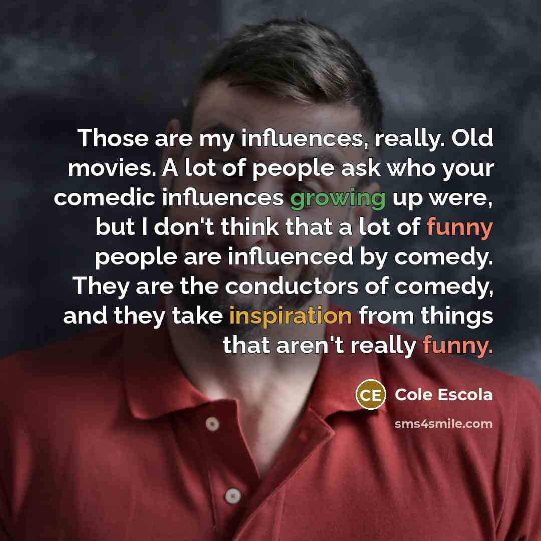 “Those are my influences, really. Old movies. A lot of people ask who your comedic influences growing up were, but I don't think that a lot of funny people are influenced by comedy. They are the conductors of comedy, and they take inspiration from things that aren't really funny.” quote by Cole Escola