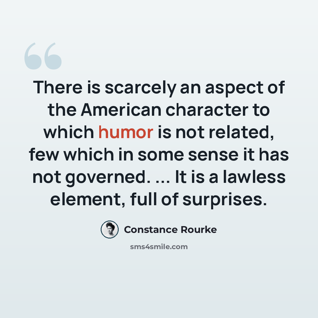 “There is scarcely an aspect of the American character to which humor is not related, few which in some sense it has not governed. ... It is a lawless element, full of surprises.” quote by Constance Rourke