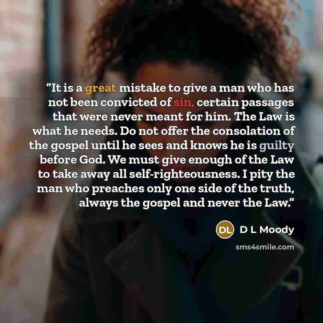 “It is a great mistake to give a man who has not been convicted of sin, certain passages that were never meant for him. The Law is what he needs. Do not offer the consolation of the gospel until he sees and knows he is guilty before God. We must give enough of the Law to take away all…” quote by D L Moody
