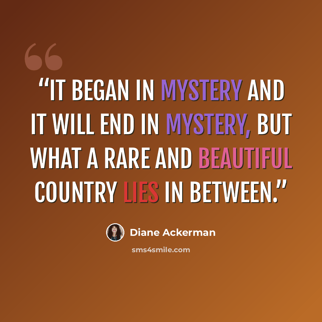 “It began in mystery and it will end in mystery, but what a rare and beautiful country lies in between.” quote by Diane Ackerman