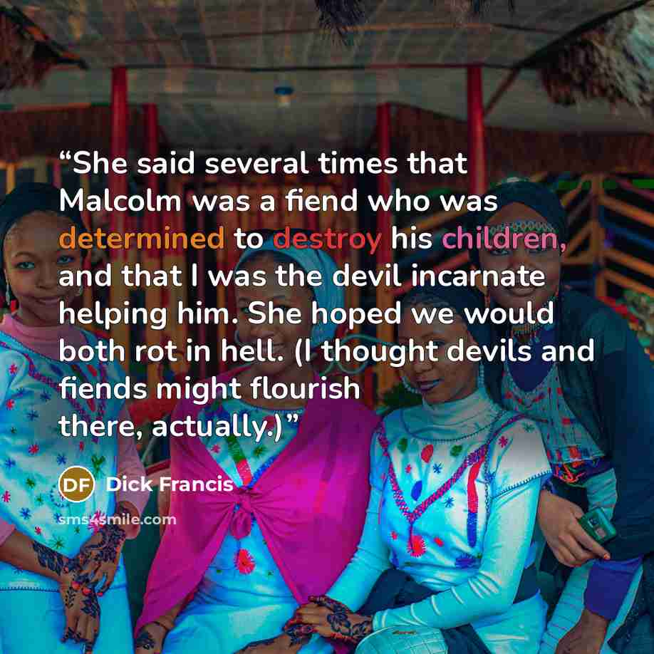 “She said several times that Malcolm was a fiend who was determined to destroy his children, and that I was the devil incarnate helping him. She hoped we would both rot in hell. (I thought devils and fiends might flourish there, actually.)” quote by Dick Francis