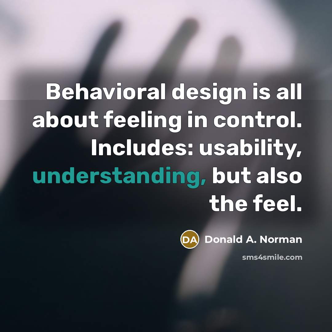“Behavioral design is all about feeling in control. Includes: usability, understanding, but also the feel.” quote by Donald A. Norman