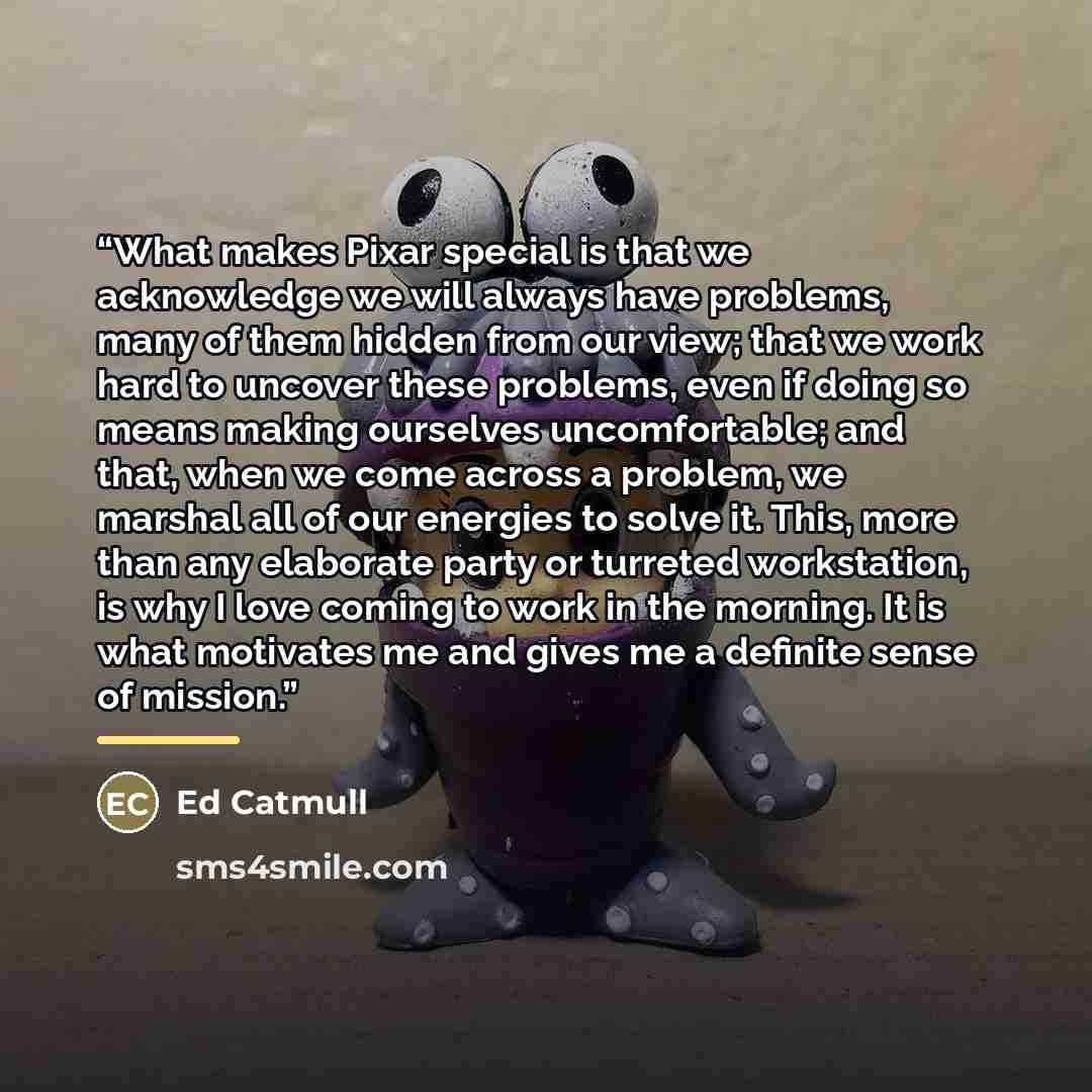 “What makes Pixar special is that we acknowledge we will always have problems, many of them hidden from our view; that we work hard to uncover these problems, even if doing so means making ourselves uncomfortable; and that, when we come across a problem, we marshal all of our energies to solve it…” quote by Ed Catmull