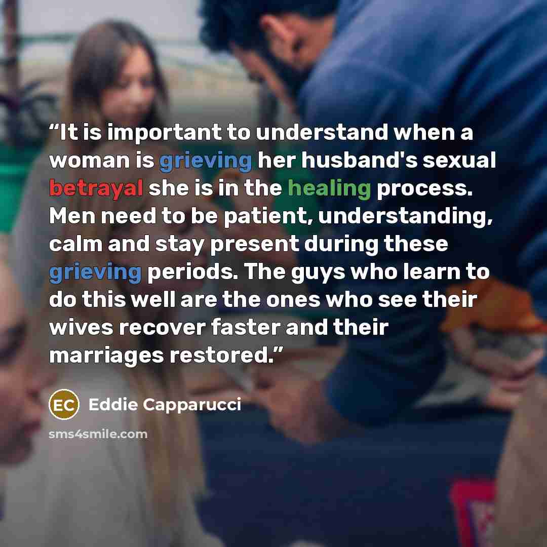 “It is important to understand when a woman is grieving her husband's sexual betrayal she is in the healing process. Men need to be patient, understanding, calm and stay present during these grieving periods. The guys who learn to do this well are the ones who see their wives recover faster and…” quote by Eddie Capparucci