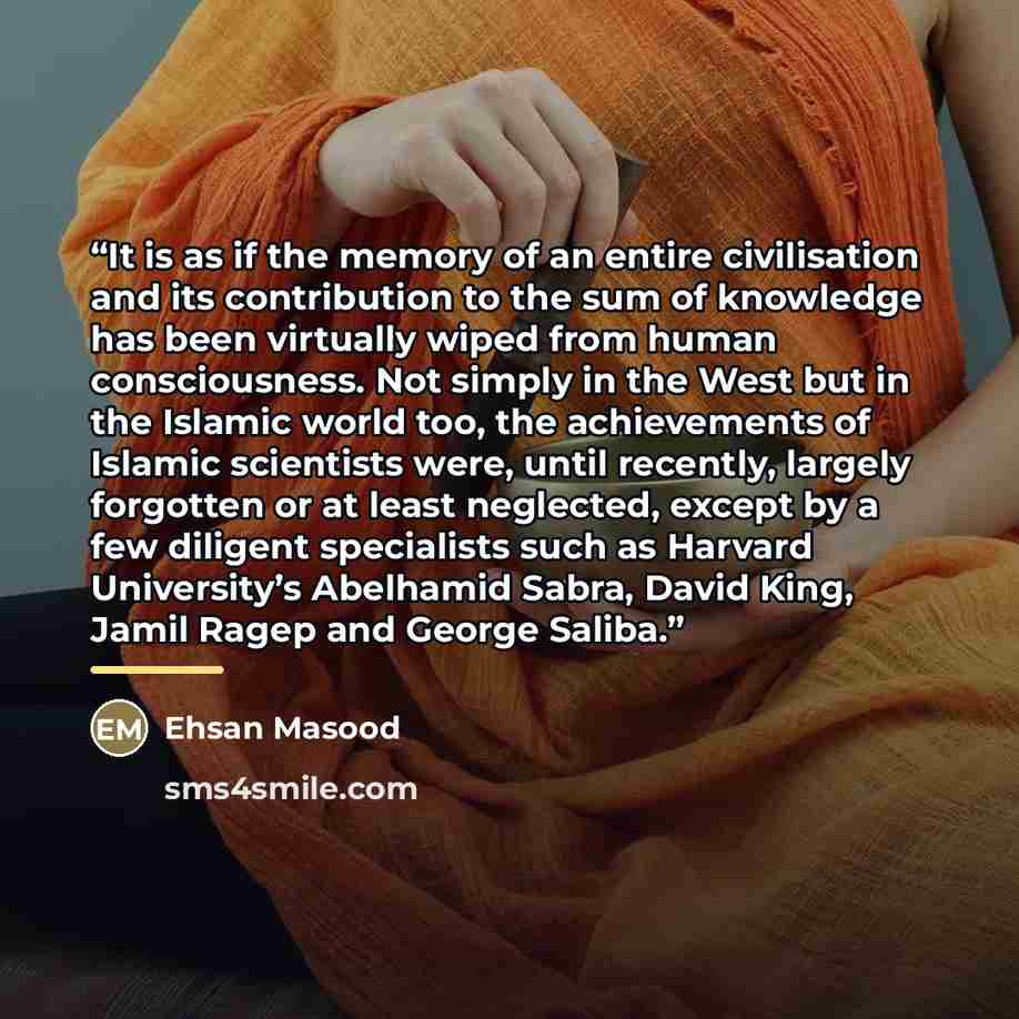 “It is as if the memory of an entire civilisation and its contribution to the sum of knowledge has been virtually wiped from human consciousness. Not simply in the West but in the Islamic world too, the achievements of Islamic scientists were, until recently, largely forgotten or at least…” quote by Ehsan Masood