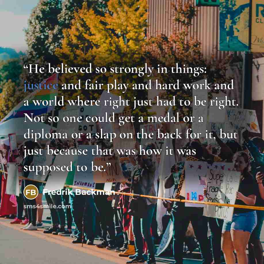 “He believed so strongly in things: justice and fair play and hard work and a world where right just had to be right. Not so one could get a medal or a diploma or a slap on the back for it, but just because that was how it was supposed to be.” quote by Fredrik Backman