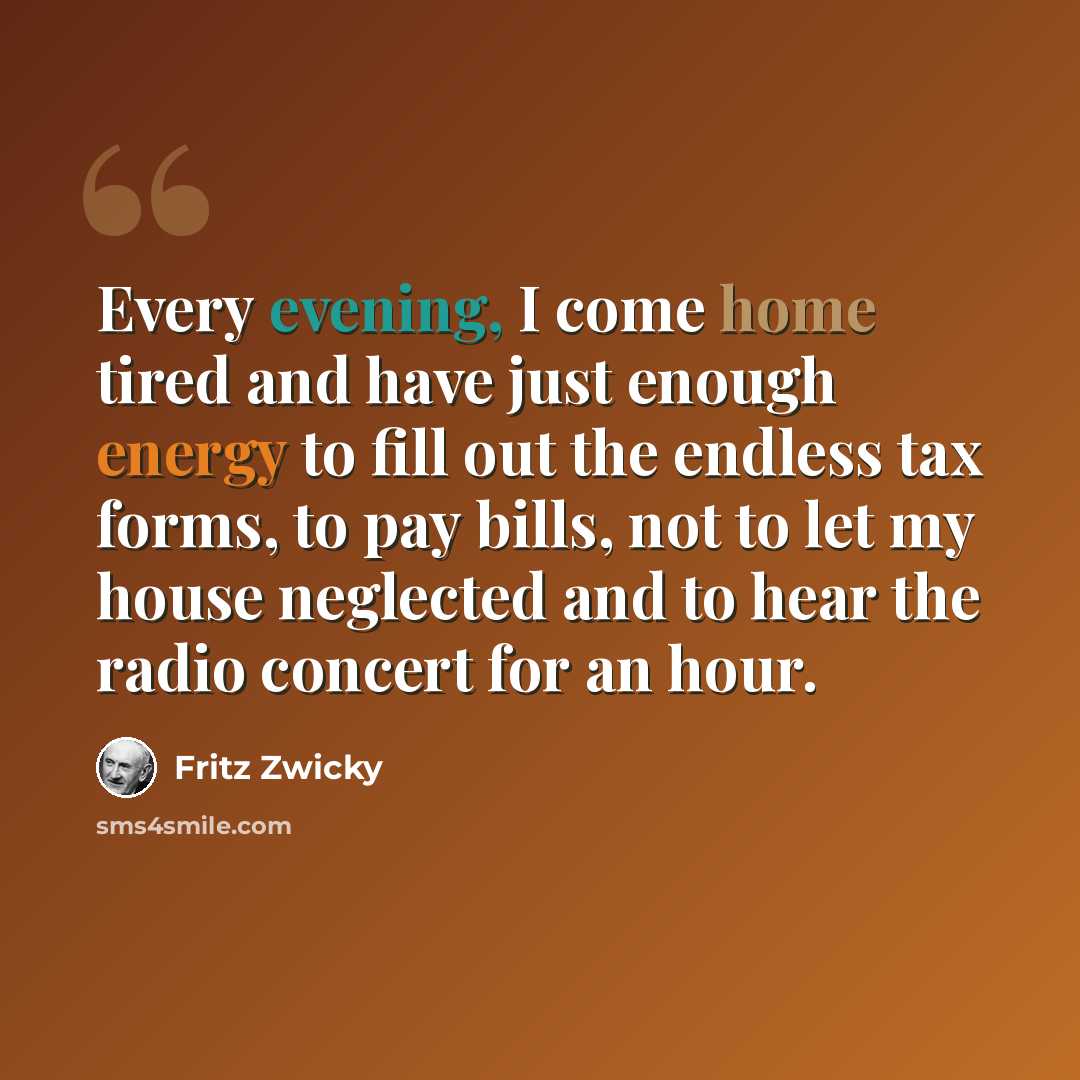 “Every evening, I come home tired and have just enough energy to fill out the endless tax forms, to pay bills, not to let my house neglected and to hear the radio concert for an hour.” quote by Fritz Zwicky