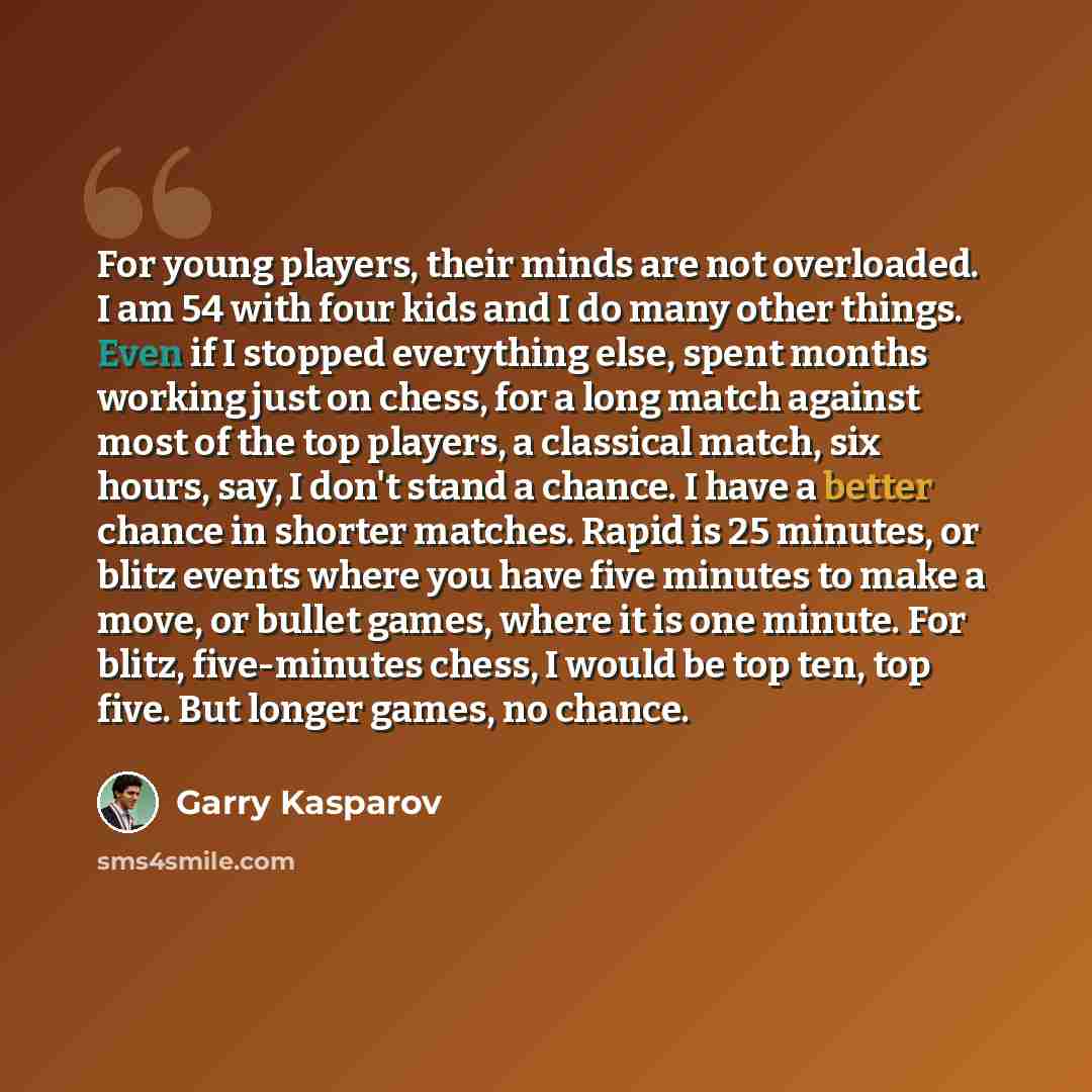 “For young players, their minds are not overloaded. I am 54 with four kids and I do many other things. Even if I stopped everything else, spent months working just on chess, for a long match against most of the top players, a classical match, six hours, say, I don't stand a chance. I have a better…” quote by Garry Kasparov