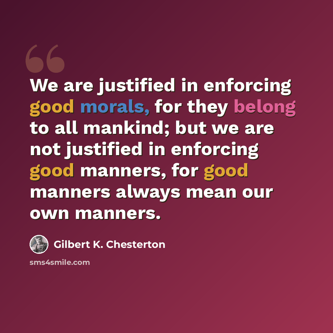 “We are justified in enforcing good morals, for they belong to all mankind; but we are not justified in enforcing good manners, for good manners always mean our own manners.” quote by Gilbert K. Chesterton