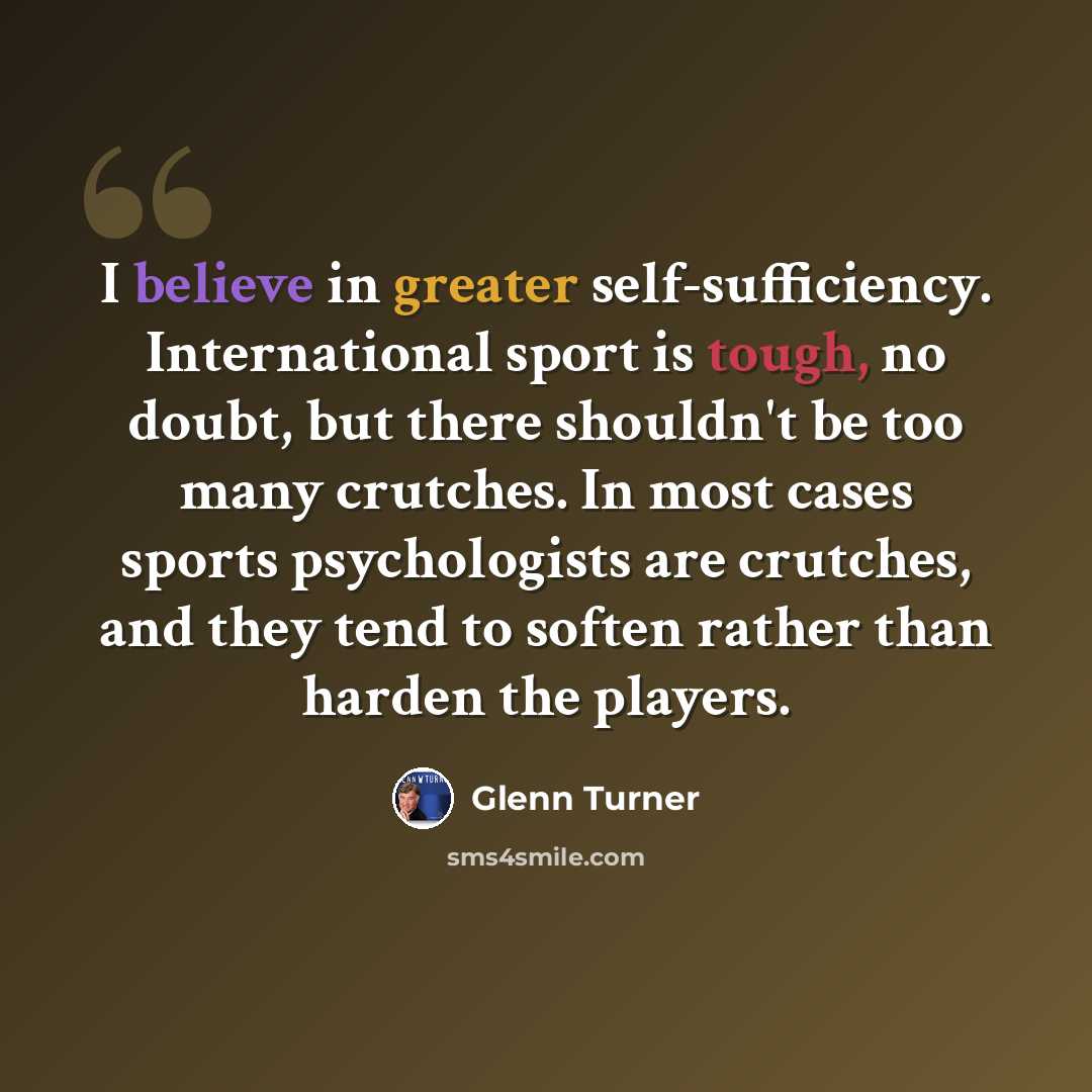 “I believe in greater self-sufficiency. International sport is tough, no doubt, but there shouldn't be too many crutches. In most cases sports psychologists are crutches, and they tend to soften rather than harden the players.” quote by Glenn Turner