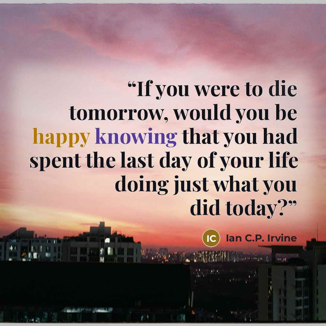 “If you were to die tomorrow, would you be happy knowing that you had spent the last day of your life doing just what you did today?” quote by Ian C.P. Irvine