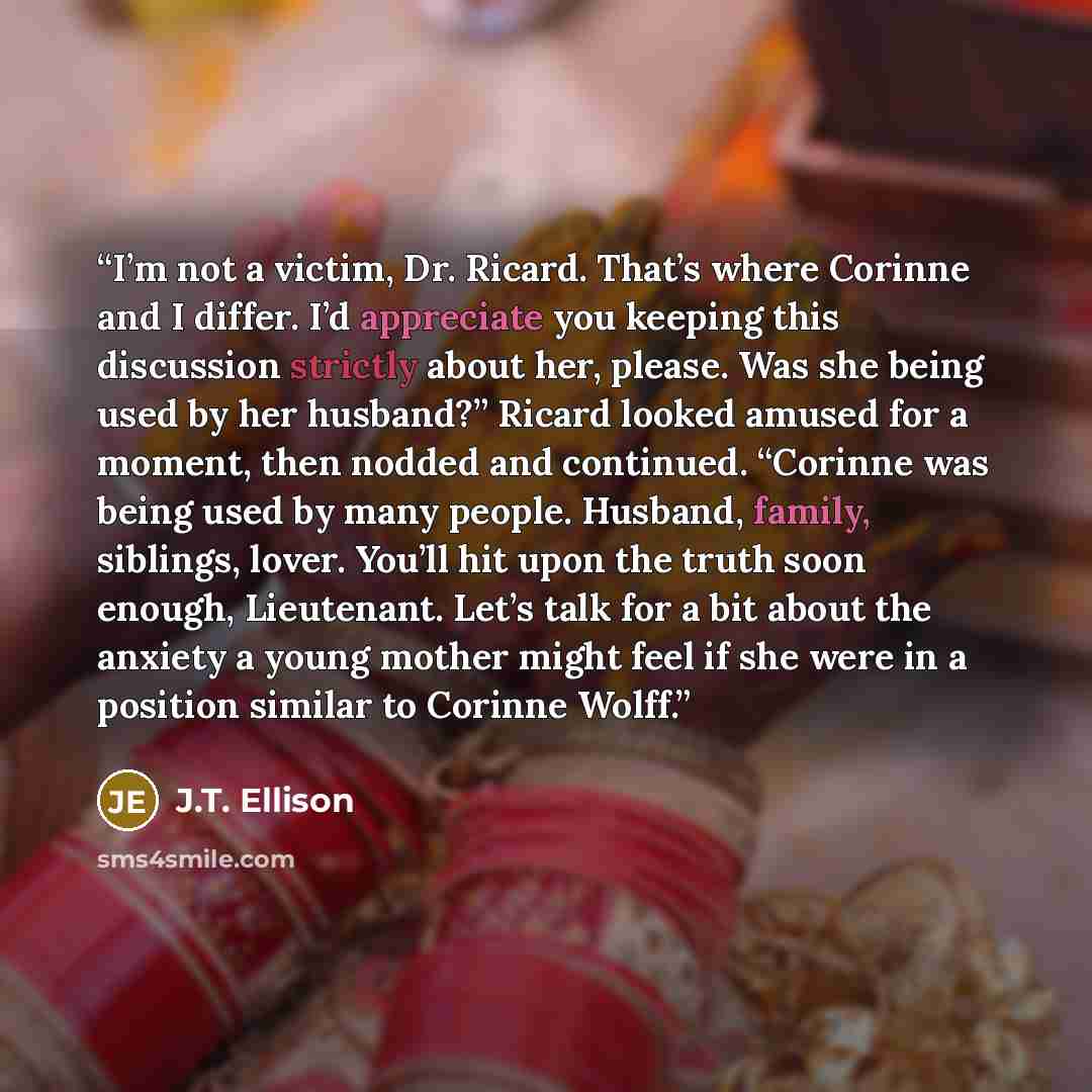 “I’m not a victim, Dr. Ricard. That’s where Corinne and I differ. I’d appreciate you keeping this discussion strictly about her, please. Was she being used by her husband?” Ricard looked amused for a moment, then nodded and continued. “Corinne was being used by many people. Husband, family…” quote by J.T. Ellison