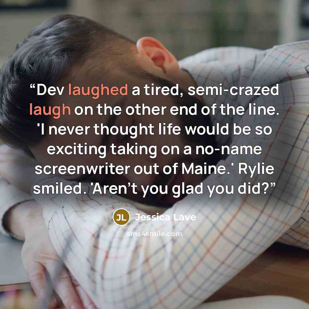 “Dev laughed a tired, semi-crazed laugh on the other end of the line. 'I never thought life would be so exciting taking on a no-name screenwriter out of Maine.' Rylie smiled. 'Aren't you glad you did?” quote by Jessica Lave