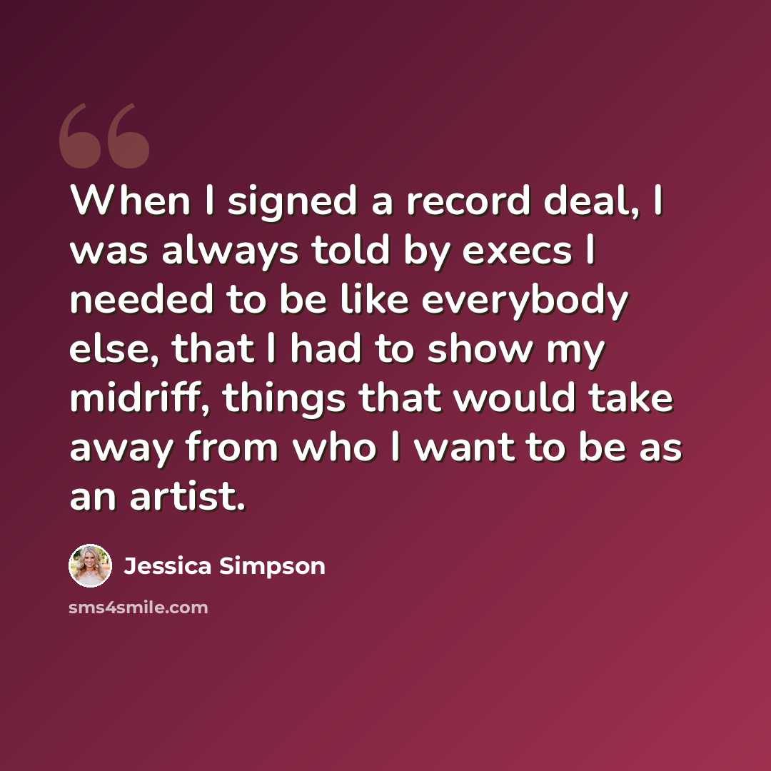 “When I signed a record deal, I was always told by execs I needed to be like everybody else, that I had to show my midriff, things that would take away from who I want to be as an artist.” quote by Jessica Simpson