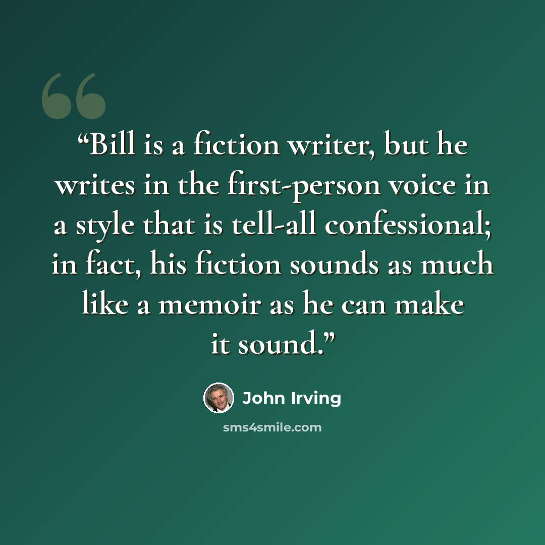 “Bill is a fiction writer, but he writes in the first-person voice in a style that is tell-all confessional; in fact, his fiction sounds as much like a memoir as he can make it sound.” quote by John Irving