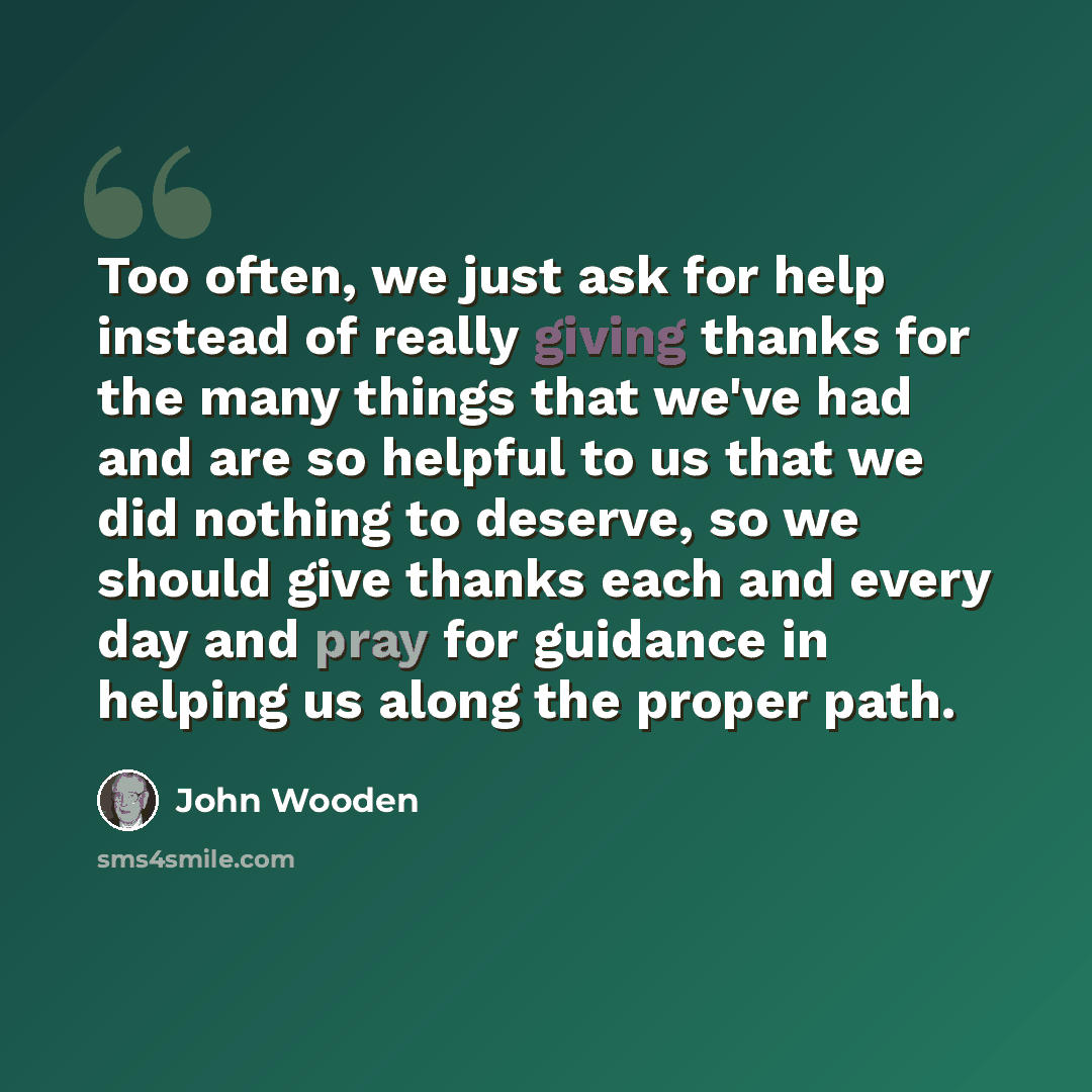 “Too often, we just ask for help instead of really giving thanks for the many things that we've had and are so helpful to us that we did nothing to deserve, so we should give thanks each and every day and pray for guidance in helping us along the proper path.” quote by John Wooden