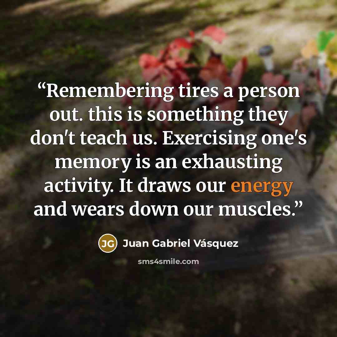 “Remembering tires a person out. this is something they don't teach us. Exercising one's memory is an exhausting activity. It draws our energy and wears down our muscles.” quote by Juan Gabriel Vásquez