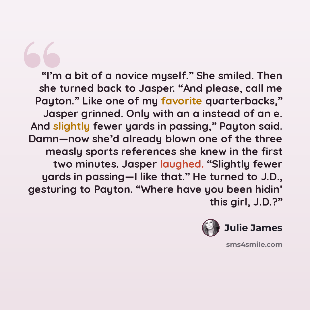 “I’m a bit of a novice myself.” She smiled. Then she turned back to Jasper. “And please, call me Payton.” Like one of my favorite quarterbacks,” Jasper grinned. Only with an a instead of an e. And slightly fewer yards in passing,” Payton said. Damn—now she’d already blown one of the three measly…” quote by Julie James