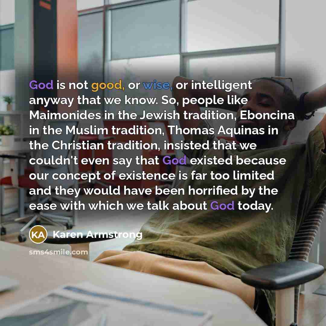 “God is not good, or wise, or intelligent anyway that we know. So, people like Maimonides in the Jewish tradition, Eboncina in the Muslim tradition, Thomas Aquinas in the Christian tradition, insisted that we couldn't even say that God existed because our concept of existence is far too limited and…” quote by Karen Armstrong
