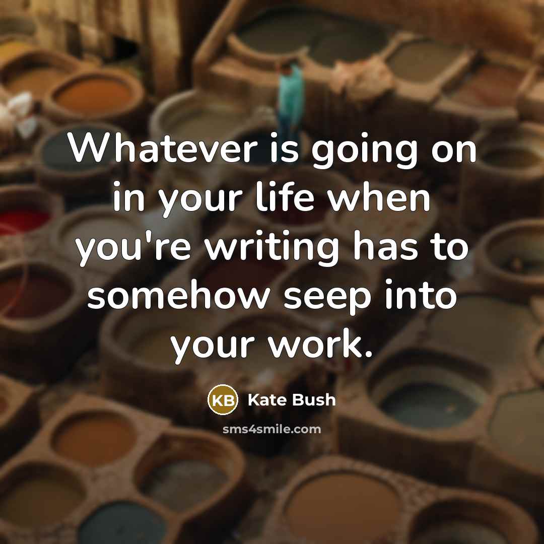 “Whatever is going on in your life when you're writing has to somehow seep into your work.” quote by Kate Bush
