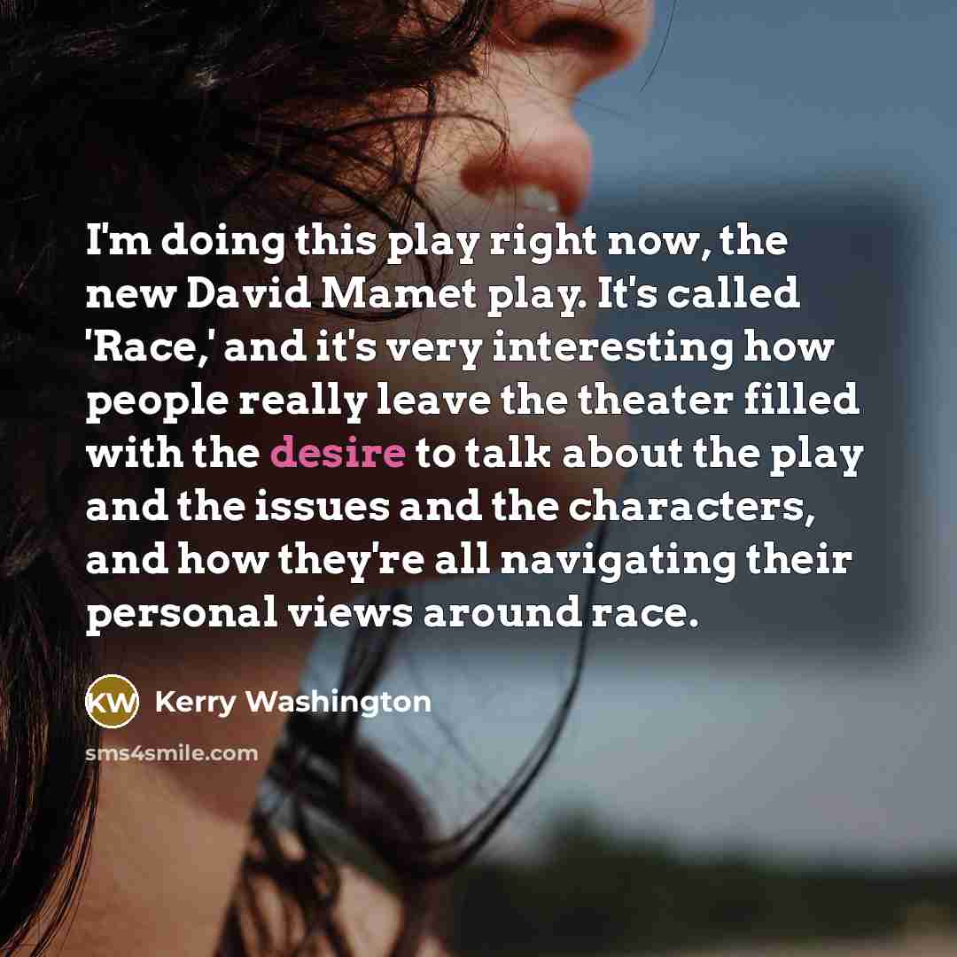 “I'm doing this play right now, the new David Mamet play. It's called 'Race,' and it's very interesting how people really leave the theater filled with the desire to talk about the play and the issues and the characters, and how they're all navigating their personal views around race.” quote by Kerry Washington