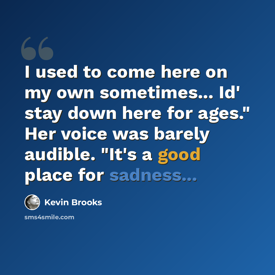 “I used to come here on my own sometimes... Id' stay down here for ages." Her voice was barely audible. "It's a good place for sadness...” quote by Kevin Brooks