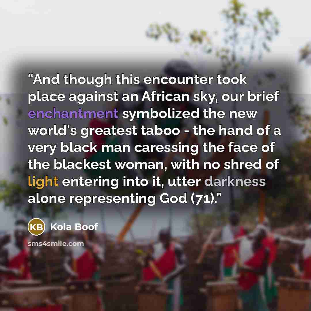 “And though this encounter took place against an African sky, our brief enchantment symbolized the new world's greatest taboo - the hand of a very black man caressing the face of the blackest woman, with no shred of light entering into it, utter darkness alone representing God (71).” quote by Kola Boof