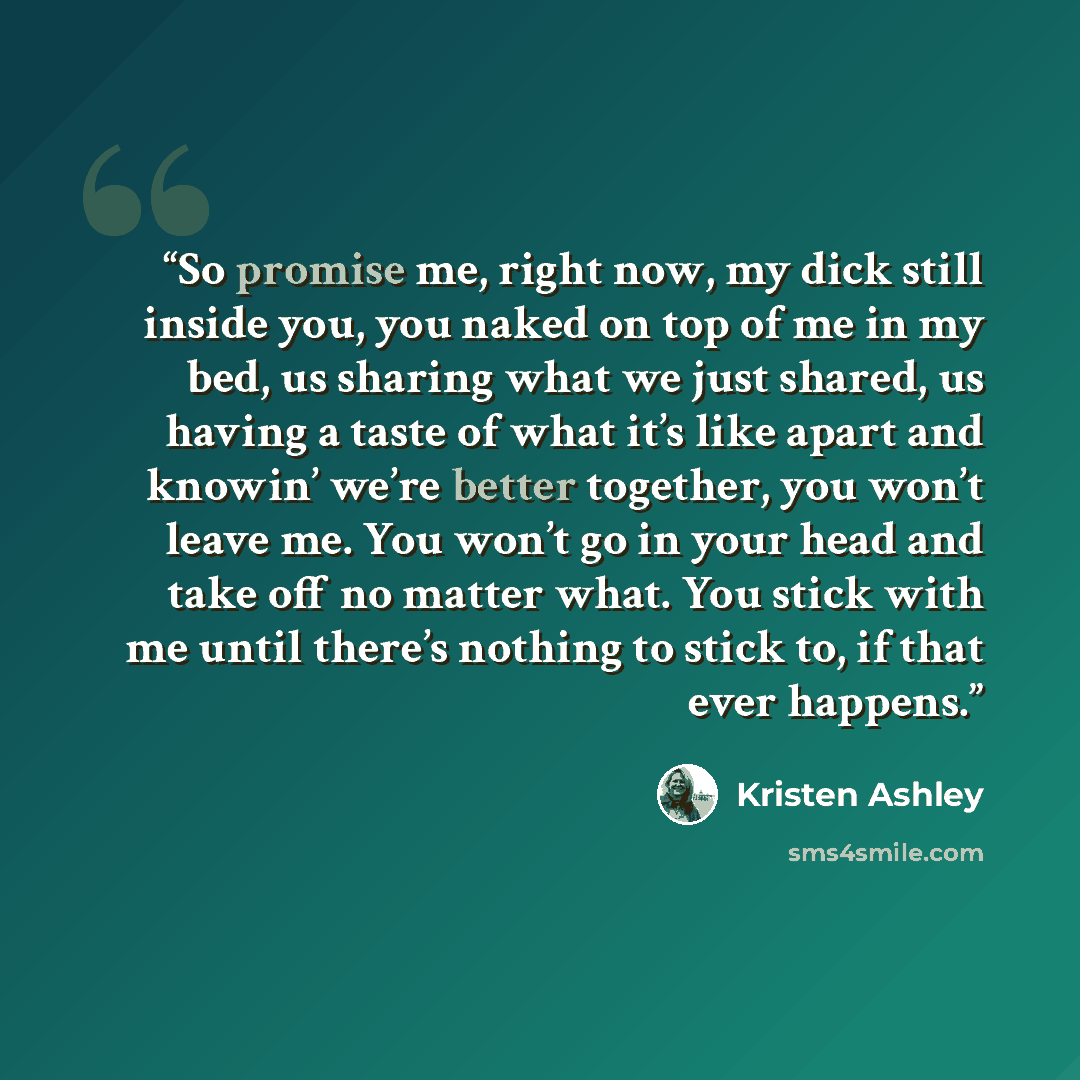 “So promise me, right now, my dick still inside you, you naked on top of me in my bed, us sharing what we just shared, us having a taste of what it’s like apart and knowin’ we’re better together, you won’t leave me. You won’t go in your head and take off no matter what. You stick with me until…” quote by Kristen Ashley