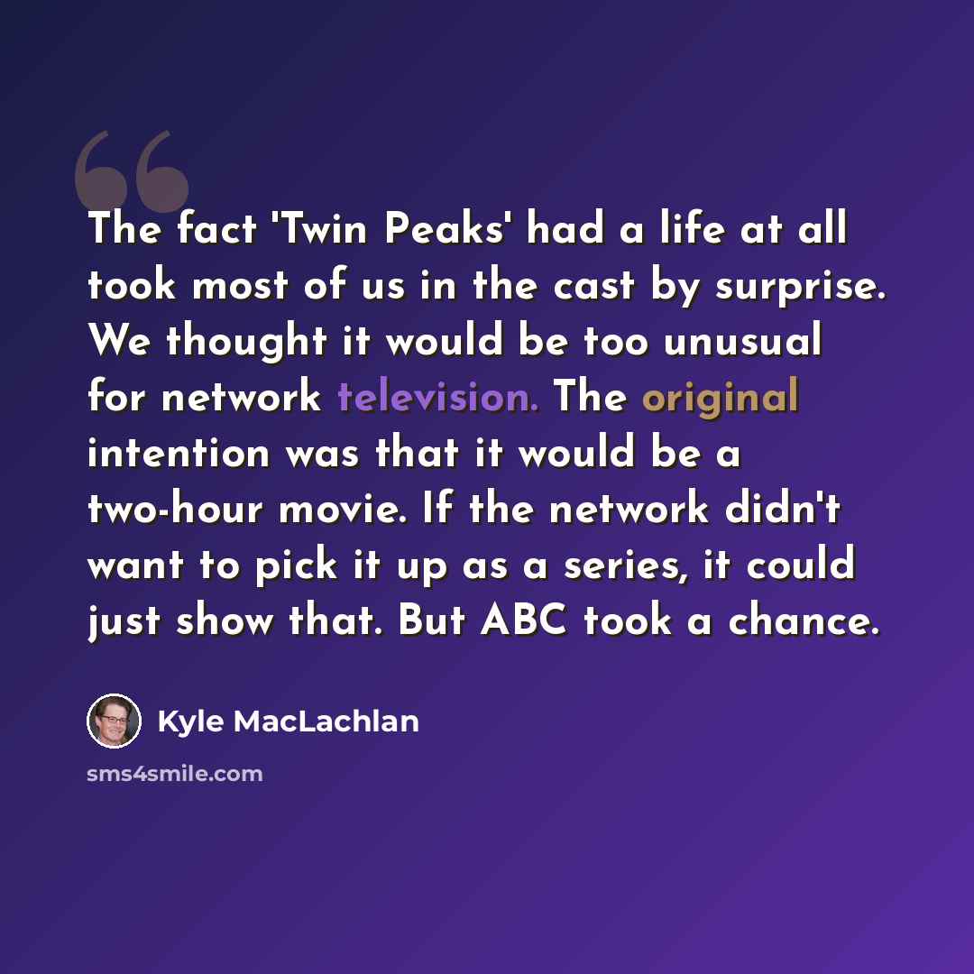 “The fact 'Twin Peaks' had a life at all took most of us in the cast by surprise. We thought it would be too unusual for network television. The original intention was that it would be a two-hour movie. If the network didn't want to pick it up as a series, it could just show that. But ABC took a…” quote by Kyle MacLachlan