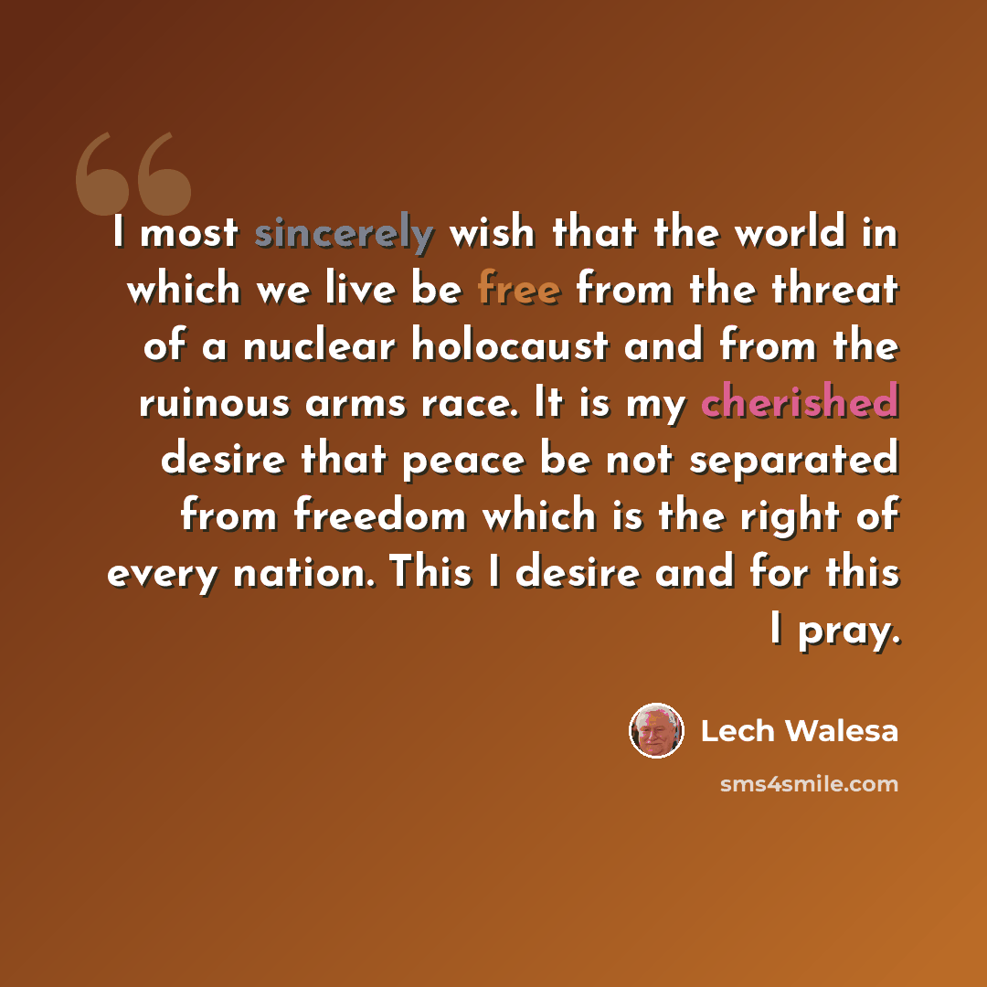 “I most sincerely wish that the world in which we live be free from the threat of a nuclear holocaust and from the ruinous arms race. It is my cherished desire that peace be not separated from freedom which is the right of every nation. This I desire and for this I pray.” quote by Lech Walesa