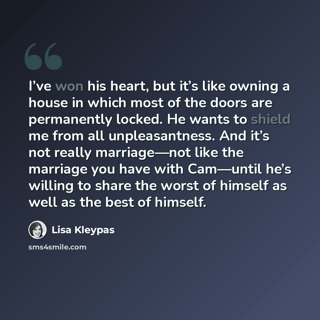 “I’ve won his heart, but it’s like owning a house in which most of the doors are permanently locked. He wants to shield me from all unpleasantness. And it’s not really marriage—not like the marriage you have with Cam—until he’s willing to share the worst of himself as well as the best of himself.” quote by Lisa Kleypas