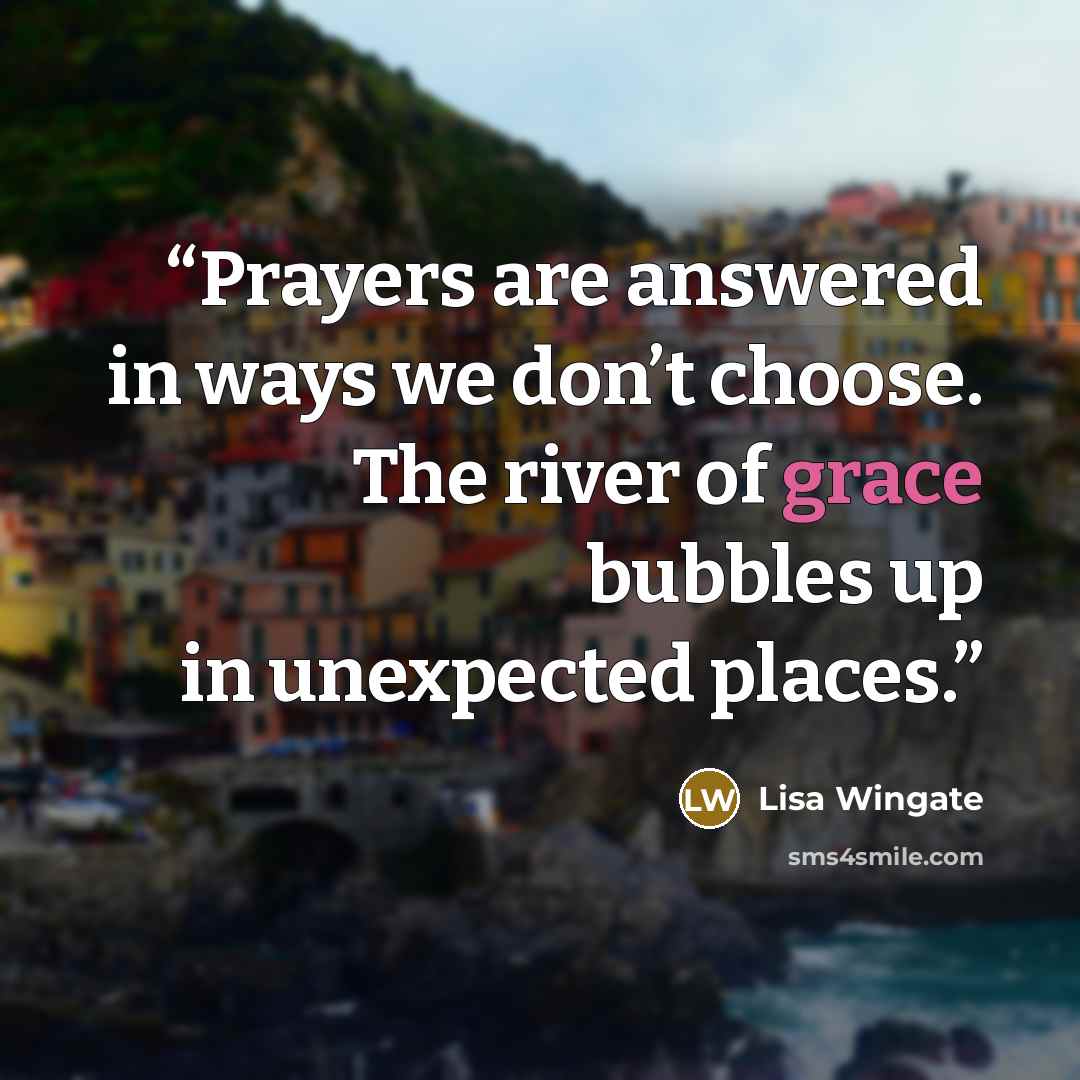 “Prayers are answered in ways we don’t choose. The river of grace bubbles up in unexpected places.” quote by Lisa Wingate