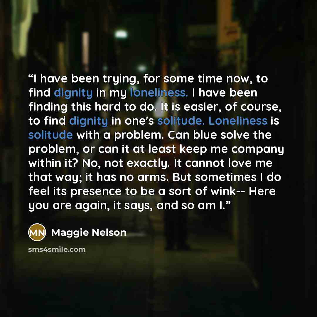 “I have been trying, for some time now, to find dignity in my loneliness. I have been finding this hard to do. It is easier, of course, to find dignity in one's solitude. Loneliness is solitude with a problem. Can blue solve the problem, or can it at least keep me company within it? No, not…” quote by Maggie Nelson