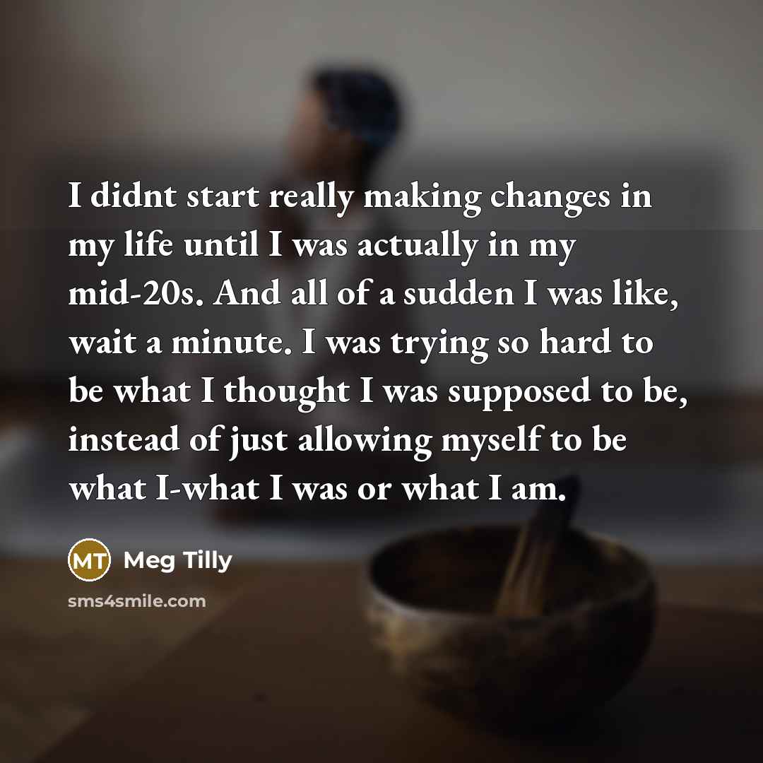 “I didnt start really making changes in my life until I was actually in my mid-20s. And all of a sudden I was like, wait a minute. I was trying so hard to be what I thought I was supposed to be, instead of just allowing myself to be what I-what I was or what I am.” quote by Meg Tilly