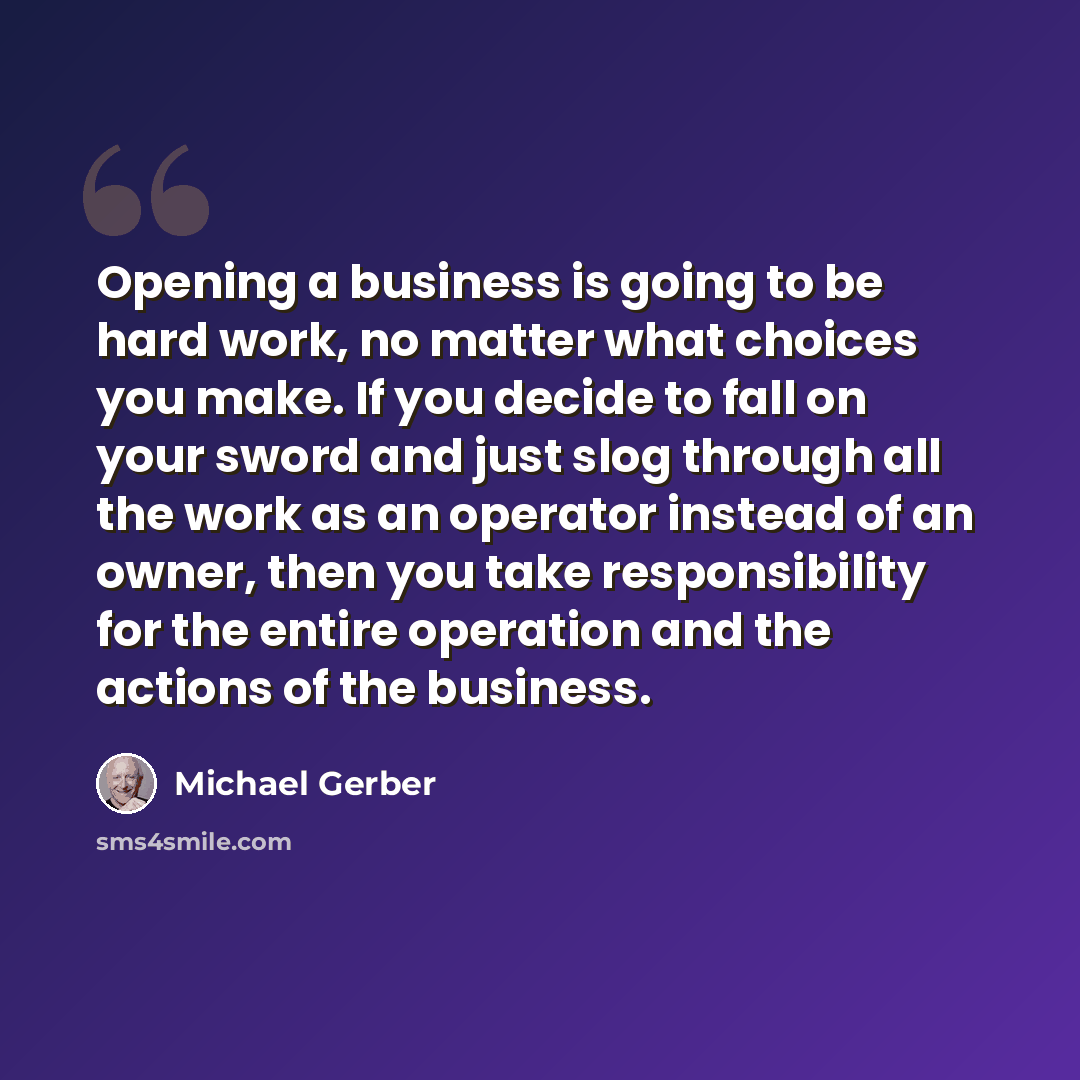 “Opening a business is going to be hard work, no matter what choices you make. If you decide to fall on your sword and just slog through all the work as an operator instead of an owner, then you take responsibility for the entire operation and the actions of the business.” quote by Michael Gerber