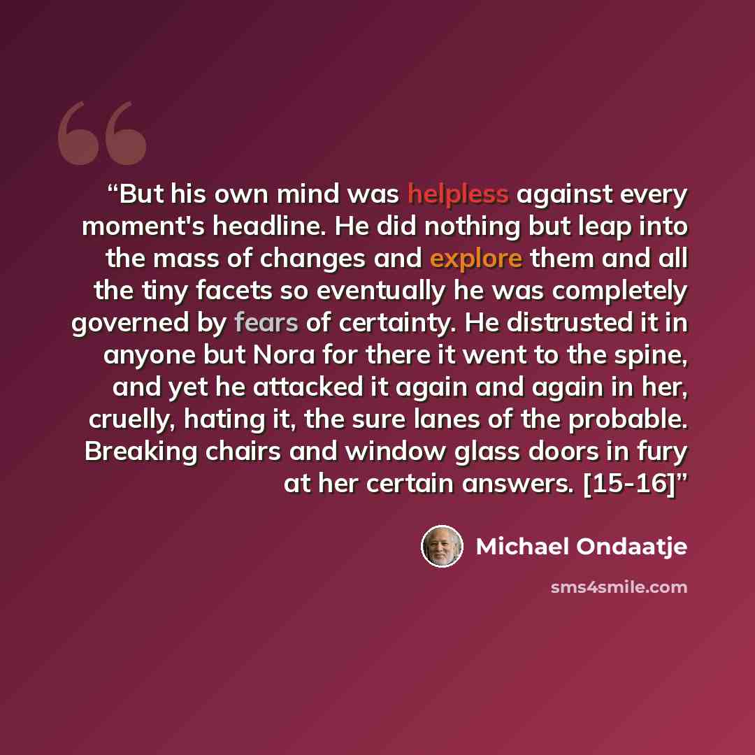 “But his own mind was helpless against every moment's headline. He did nothing but leap into the mass of changes and explore them and all the tiny facets so eventually he was completely governed by fears of certainty. He distrusted it in anyone but Nora for there it went to the spine, and yet he…” quote by Michael Ondaatje