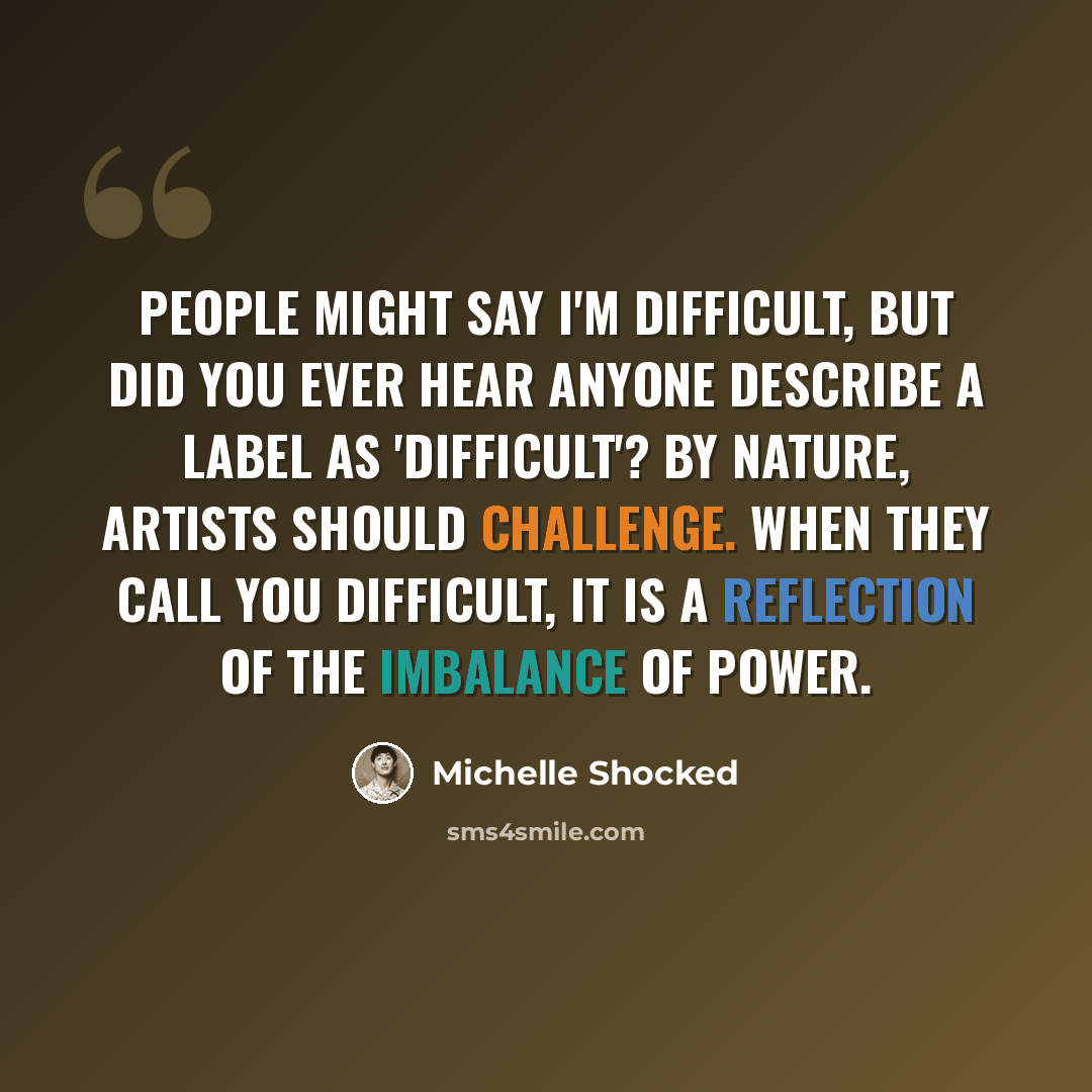 “People might say I'm difficult, but did you ever hear anyone describe a label as 'difficult'? By nature, artists should challenge. When they call you difficult, it is a reflection of the imbalance of power.” quote by Michelle Shocked