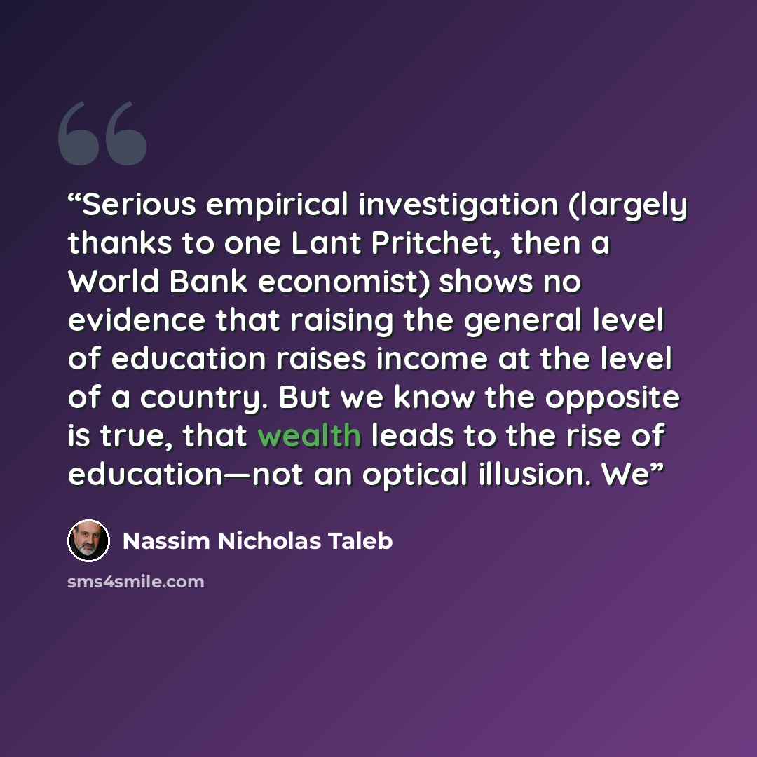 “Serious empirical investigation (largely thanks to one Lant Pritchet, then a World Bank economist) shows no evidence that raising the general level of education raises income at the level of a country. But we know the opposite is true, that wealth leads to the rise of education—not an optical…” quote by Nassim Nicholas Taleb
