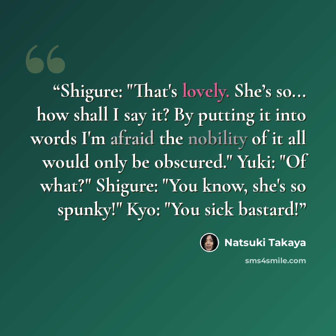“Shigure: "That's lovely. She’s so... how shall I say it? By putting it into words I'm afraid the nobility of it all would only be obscured." Yuki: "Of what?" Shigure: "You know, she's so spunky!" Kyo: "You sick bastard!” quote by Natsuki Takaya