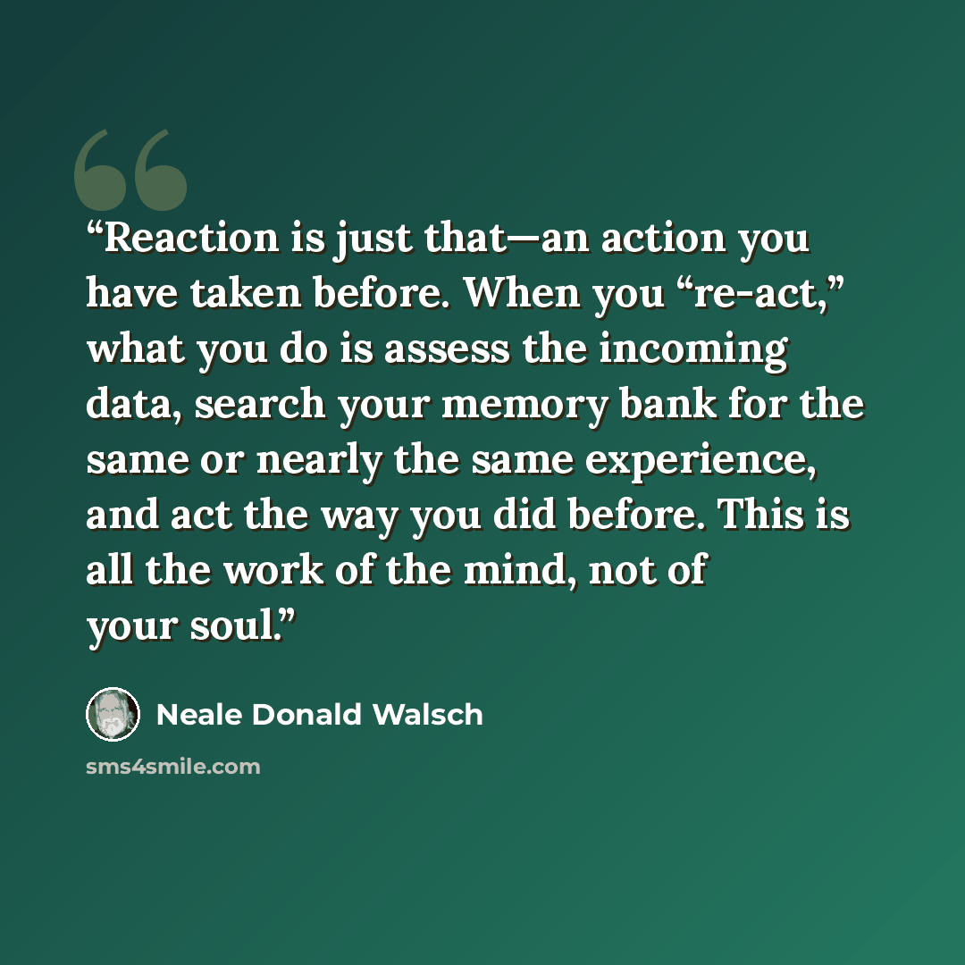 “Reaction is just that—an action you have taken before. When you “re-act,” what you do is assess the incoming data, search your memory bank for the same or nearly the same experience, and act the way you did before. This is all the work of the mind, not of your soul.” quote by Neale Donald Walsch