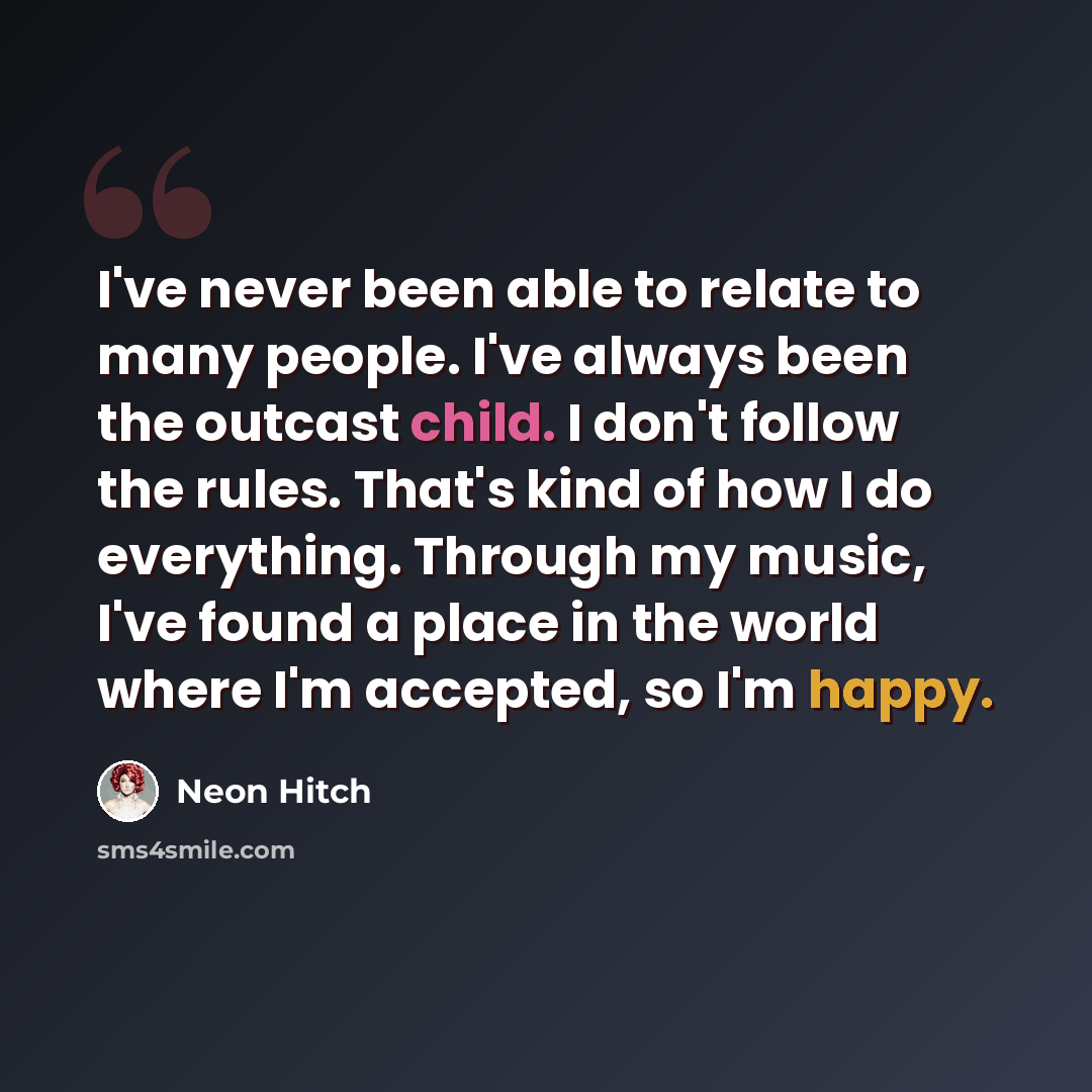 “I've never been able to relate to many people. I've always been the outcast child. I don't follow the rules. That's kind of how I do everything. Through my music, I've found a place in the world where I'm accepted, so I'm happy.” quote by Neon Hitch