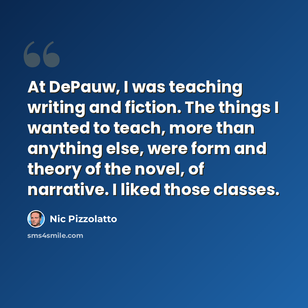 “At DePauw, I was teaching writing and fiction. The things I wanted to teach, more than anything else, were form and theory of the novel, of narrative. I liked those classes.” quote by Nic Pizzolatto